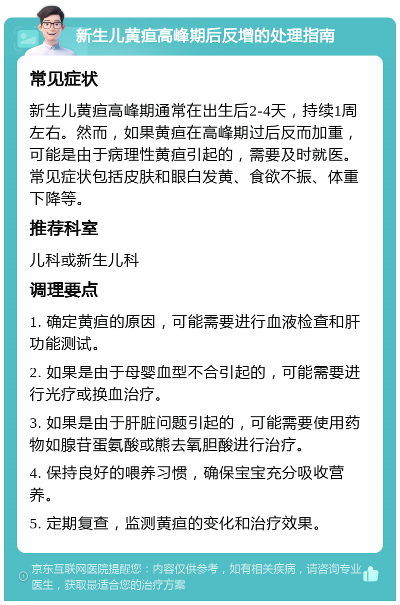 新生儿黄疸高峰期后反增的处理指南 常见症状 新生儿黄疸高峰期通常在出生后2-4天，持续1周左右。然而，如果黄疸在高峰期过后反而加重，可能是由于病理性黄疸引起的，需要及时就医。常见症状包括皮肤和眼白发黄、食欲不振、体重下降等。 推荐科室 儿科或新生儿科 调理要点 1. 确定黄疸的原因，可能需要进行血液检查和肝功能测试。 2. 如果是由于母婴血型不合引起的，可能需要进行光疗或换血治疗。 3. 如果是由于肝脏问题引起的，可能需要使用药物如腺苷蛋氨酸或熊去氧胆酸进行治疗。 4. 保持良好的喂养习惯，确保宝宝充分吸收营养。 5. 定期复查，监测黄疸的变化和治疗效果。