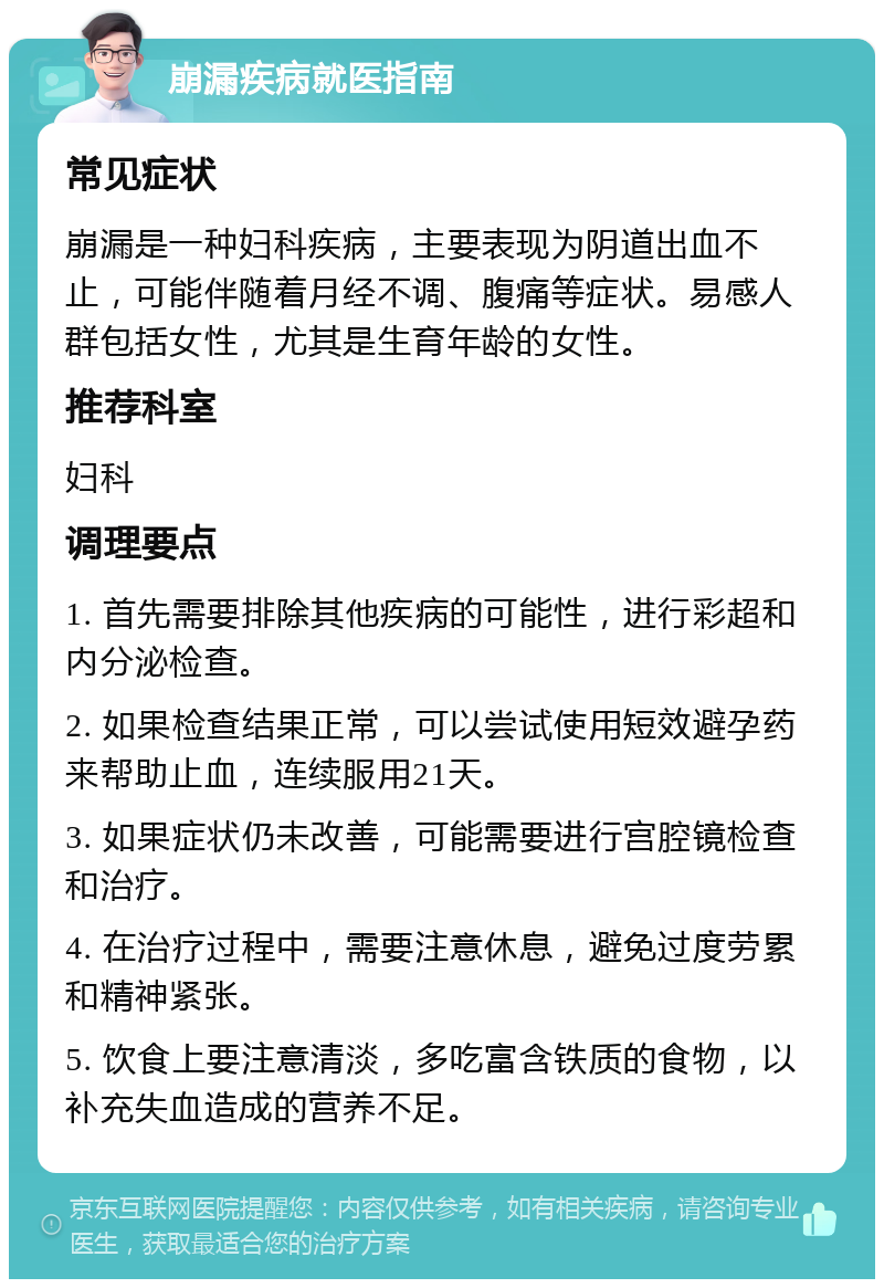 崩漏疾病就医指南 常见症状 崩漏是一种妇科疾病，主要表现为阴道出血不止，可能伴随着月经不调、腹痛等症状。易感人群包括女性，尤其是生育年龄的女性。 推荐科室 妇科 调理要点 1. 首先需要排除其他疾病的可能性，进行彩超和内分泌检查。 2. 如果检查结果正常，可以尝试使用短效避孕药来帮助止血，连续服用21天。 3. 如果症状仍未改善，可能需要进行宫腔镜检查和治疗。 4. 在治疗过程中，需要注意休息，避免过度劳累和精神紧张。 5. 饮食上要注意清淡，多吃富含铁质的食物，以补充失血造成的营养不足。