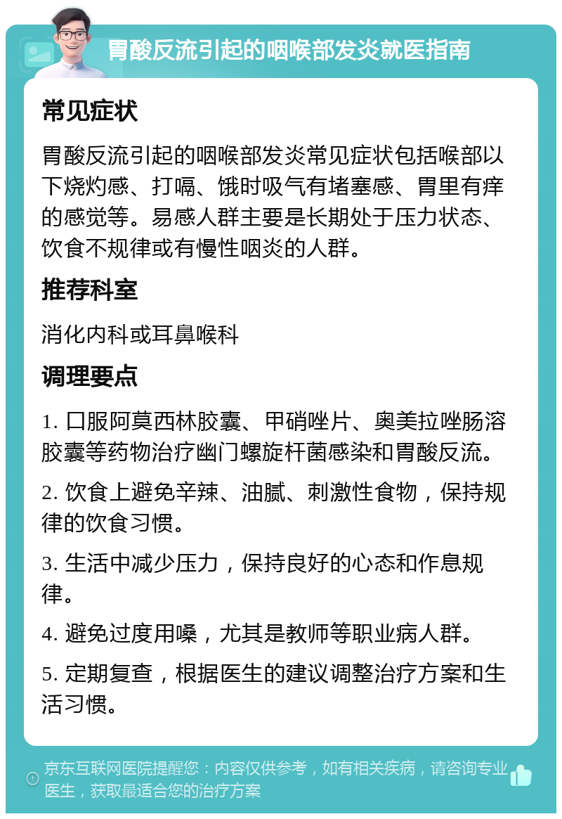 胃酸反流引起的咽喉部发炎就医指南 常见症状 胃酸反流引起的咽喉部发炎常见症状包括喉部以下烧灼感、打嗝、饿时吸气有堵塞感、胃里有痒的感觉等。易感人群主要是长期处于压力状态、饮食不规律或有慢性咽炎的人群。 推荐科室 消化内科或耳鼻喉科 调理要点 1. 口服阿莫西林胶囊、甲硝唑片、奥美拉唑肠溶胶囊等药物治疗幽门螺旋杆菌感染和胃酸反流。 2. 饮食上避免辛辣、油腻、刺激性食物，保持规律的饮食习惯。 3. 生活中减少压力，保持良好的心态和作息规律。 4. 避免过度用嗓，尤其是教师等职业病人群。 5. 定期复查，根据医生的建议调整治疗方案和生活习惯。