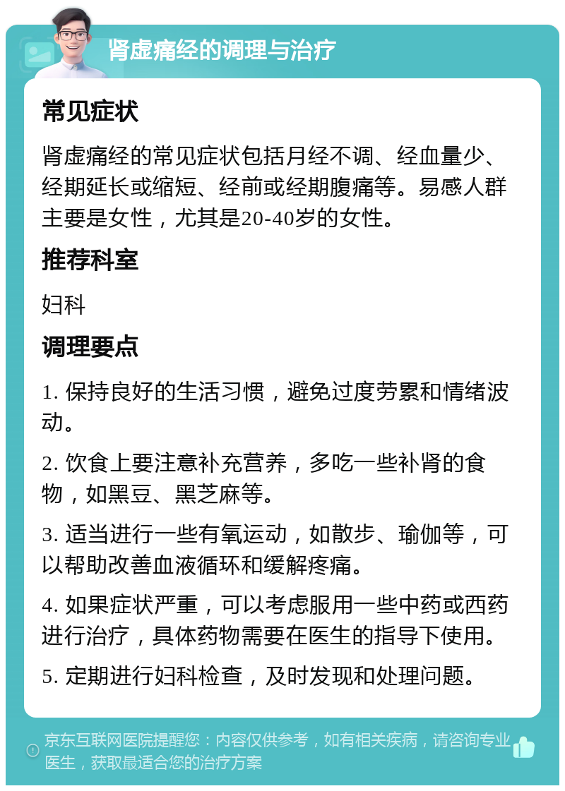 肾虚痛经的调理与治疗 常见症状 肾虚痛经的常见症状包括月经不调、经血量少、经期延长或缩短、经前或经期腹痛等。易感人群主要是女性，尤其是20-40岁的女性。 推荐科室 妇科 调理要点 1. 保持良好的生活习惯，避免过度劳累和情绪波动。 2. 饮食上要注意补充营养，多吃一些补肾的食物，如黑豆、黑芝麻等。 3. 适当进行一些有氧运动，如散步、瑜伽等，可以帮助改善血液循环和缓解疼痛。 4. 如果症状严重，可以考虑服用一些中药或西药进行治疗，具体药物需要在医生的指导下使用。 5. 定期进行妇科检查，及时发现和处理问题。