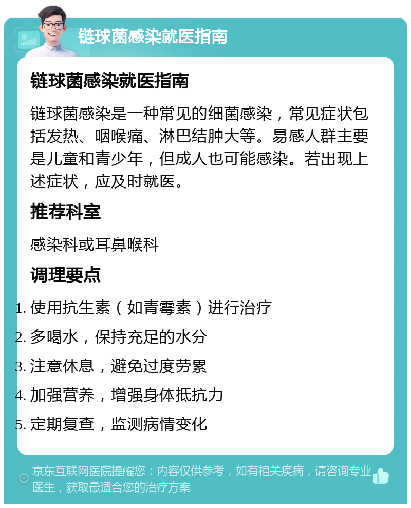 链球菌感染就医指南 链球菌感染就医指南 链球菌感染是一种常见的细菌感染，常见症状包括发热、咽喉痛、淋巴结肿大等。易感人群主要是儿童和青少年，但成人也可能感染。若出现上述症状，应及时就医。 推荐科室 感染科或耳鼻喉科 调理要点 使用抗生素（如青霉素）进行治疗 多喝水，保持充足的水分 注意休息，避免过度劳累 加强营养，增强身体抵抗力 定期复查，监测病情变化