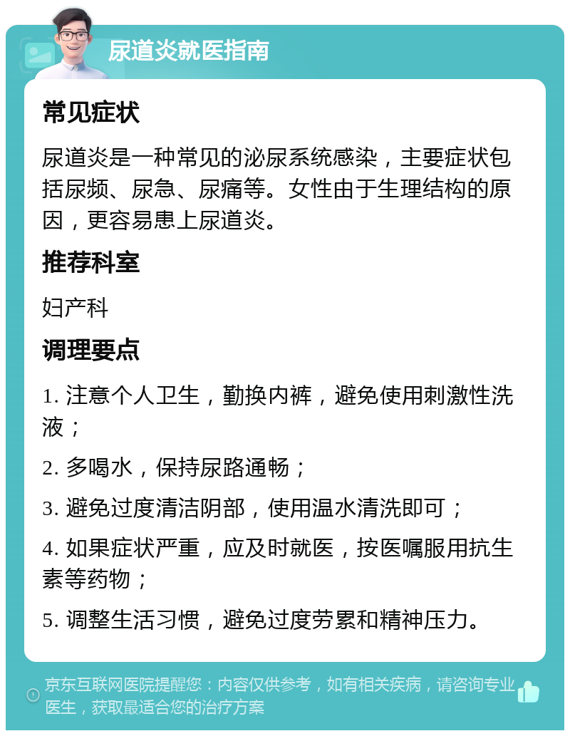 尿道炎就医指南 常见症状 尿道炎是一种常见的泌尿系统感染，主要症状包括尿频、尿急、尿痛等。女性由于生理结构的原因，更容易患上尿道炎。 推荐科室 妇产科 调理要点 1. 注意个人卫生，勤换内裤，避免使用刺激性洗液； 2. 多喝水，保持尿路通畅； 3. 避免过度清洁阴部，使用温水清洗即可； 4. 如果症状严重，应及时就医，按医嘱服用抗生素等药物； 5. 调整生活习惯，避免过度劳累和精神压力。