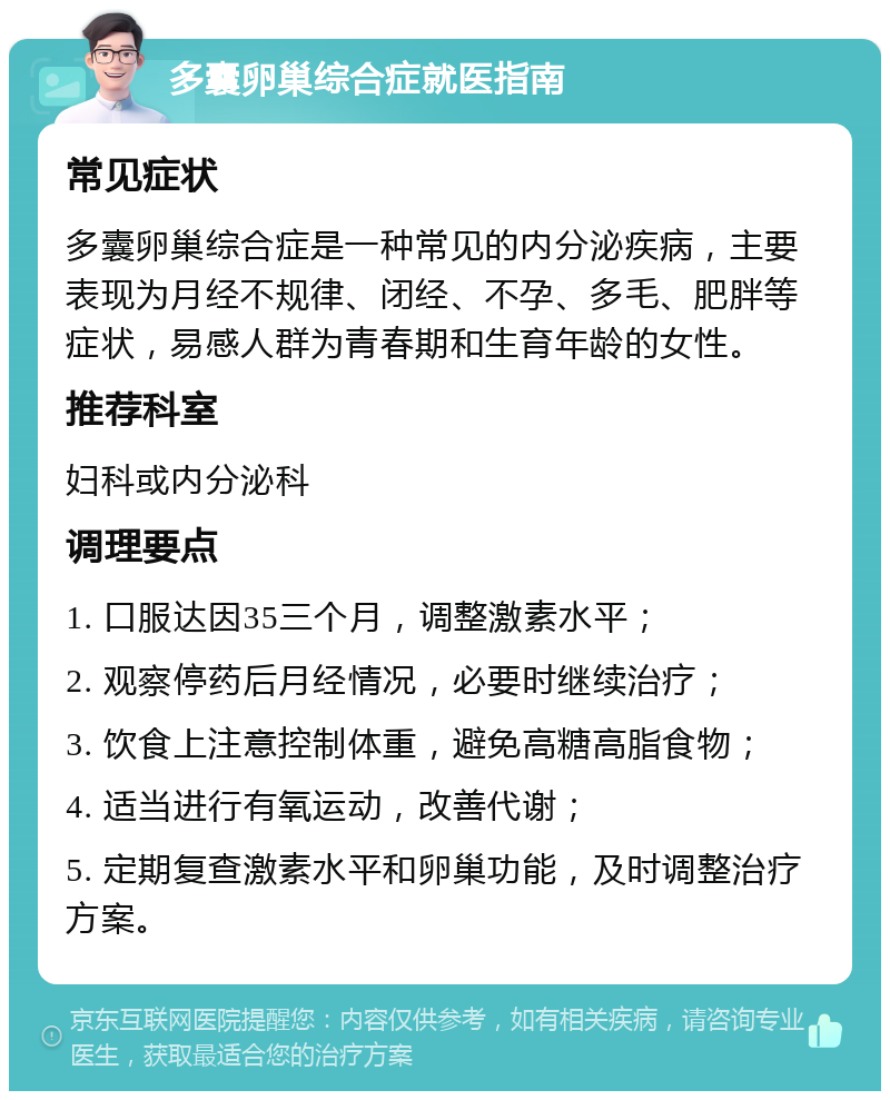 多囊卵巢综合症就医指南 常见症状 多囊卵巢综合症是一种常见的内分泌疾病，主要表现为月经不规律、闭经、不孕、多毛、肥胖等症状，易感人群为青春期和生育年龄的女性。 推荐科室 妇科或内分泌科 调理要点 1. 口服达因35三个月，调整激素水平； 2. 观察停药后月经情况，必要时继续治疗； 3. 饮食上注意控制体重，避免高糖高脂食物； 4. 适当进行有氧运动，改善代谢； 5. 定期复查激素水平和卵巢功能，及时调整治疗方案。