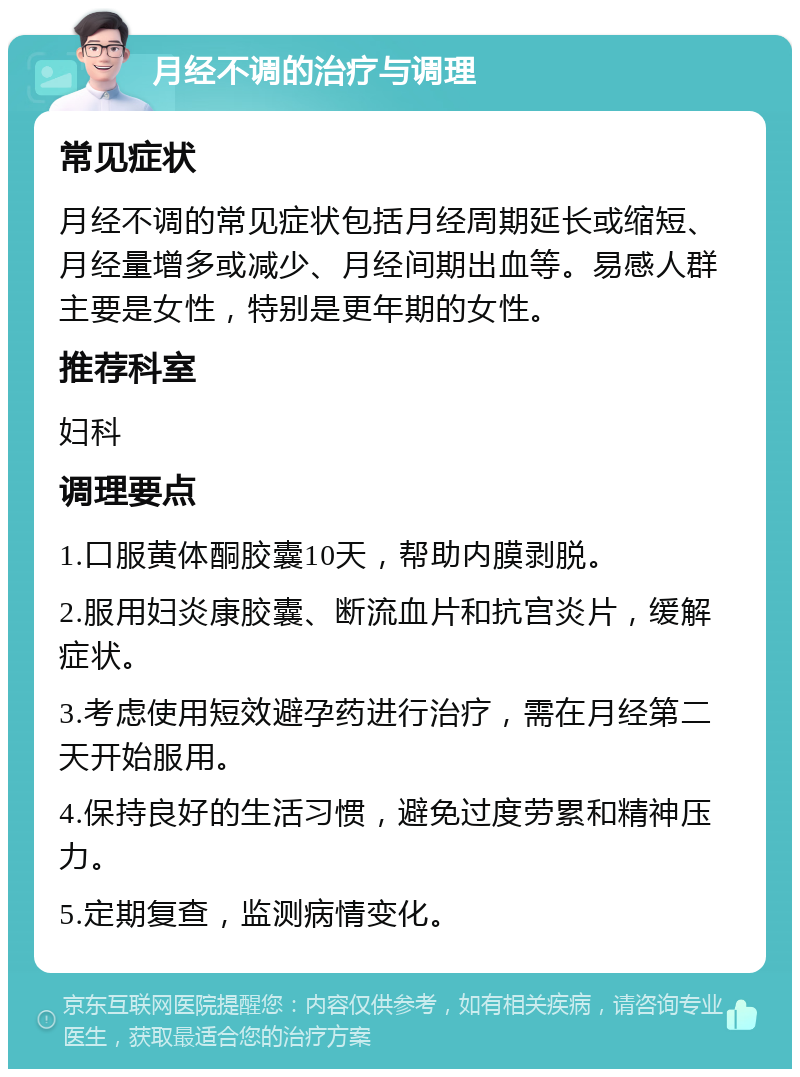 月经不调的治疗与调理 常见症状 月经不调的常见症状包括月经周期延长或缩短、月经量增多或减少、月经间期出血等。易感人群主要是女性，特别是更年期的女性。 推荐科室 妇科 调理要点 1.口服黄体酮胶囊10天，帮助内膜剥脱。 2.服用妇炎康胶囊、断流血片和抗宫炎片，缓解症状。 3.考虑使用短效避孕药进行治疗，需在月经第二天开始服用。 4.保持良好的生活习惯，避免过度劳累和精神压力。 5.定期复查，监测病情变化。