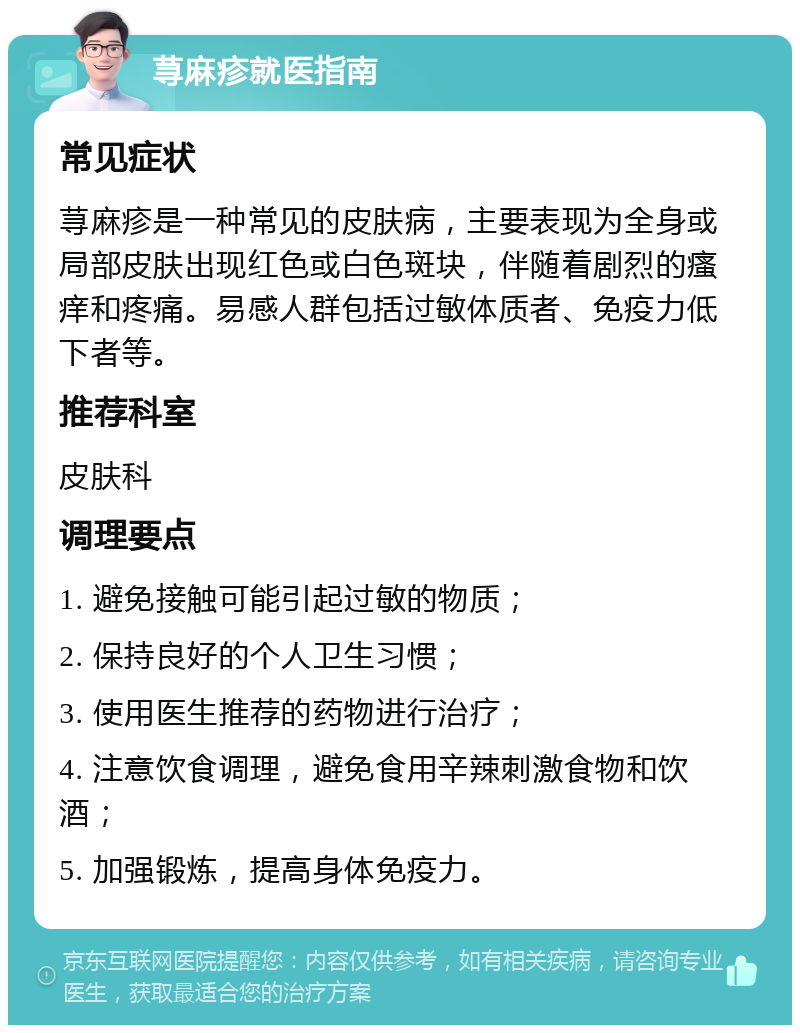 荨麻疹就医指南 常见症状 荨麻疹是一种常见的皮肤病，主要表现为全身或局部皮肤出现红色或白色斑块，伴随着剧烈的瘙痒和疼痛。易感人群包括过敏体质者、免疫力低下者等。 推荐科室 皮肤科 调理要点 1. 避免接触可能引起过敏的物质； 2. 保持良好的个人卫生习惯； 3. 使用医生推荐的药物进行治疗； 4. 注意饮食调理，避免食用辛辣刺激食物和饮酒； 5. 加强锻炼，提高身体免疫力。