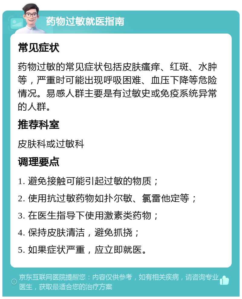 药物过敏就医指南 常见症状 药物过敏的常见症状包括皮肤瘙痒、红斑、水肿等，严重时可能出现呼吸困难、血压下降等危险情况。易感人群主要是有过敏史或免疫系统异常的人群。 推荐科室 皮肤科或过敏科 调理要点 1. 避免接触可能引起过敏的物质； 2. 使用抗过敏药物如扑尔敏、氯雷他定等； 3. 在医生指导下使用激素类药物； 4. 保持皮肤清洁，避免抓挠； 5. 如果症状严重，应立即就医。