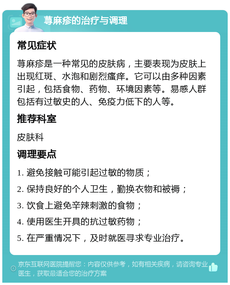 荨麻疹的治疗与调理 常见症状 荨麻疹是一种常见的皮肤病，主要表现为皮肤上出现红斑、水泡和剧烈瘙痒。它可以由多种因素引起，包括食物、药物、环境因素等。易感人群包括有过敏史的人、免疫力低下的人等。 推荐科室 皮肤科 调理要点 1. 避免接触可能引起过敏的物质； 2. 保持良好的个人卫生，勤换衣物和被褥； 3. 饮食上避免辛辣刺激的食物； 4. 使用医生开具的抗过敏药物； 5. 在严重情况下，及时就医寻求专业治疗。