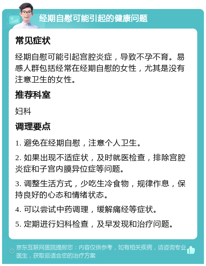 经期自慰可能引起的健康问题 常见症状 经期自慰可能引起宫腔炎症，导致不孕不育。易感人群包括经常在经期自慰的女性，尤其是没有注意卫生的女性。 推荐科室 妇科 调理要点 1. 避免在经期自慰，注意个人卫生。 2. 如果出现不适症状，及时就医检查，排除宫腔炎症和子宫内膜异位症等问题。 3. 调整生活方式，少吃生冷食物，规律作息，保持良好的心态和情绪状态。 4. 可以尝试中药调理，缓解痛经等症状。 5. 定期进行妇科检查，及早发现和治疗问题。