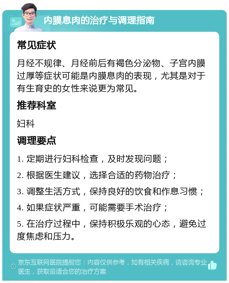 内膜息肉的治疗与调理指南 常见症状 月经不规律、月经前后有褐色分泌物、子宫内膜过厚等症状可能是内膜息肉的表现，尤其是对于有生育史的女性来说更为常见。 推荐科室 妇科 调理要点 1. 定期进行妇科检查，及时发现问题； 2. 根据医生建议，选择合适的药物治疗； 3. 调整生活方式，保持良好的饮食和作息习惯； 4. 如果症状严重，可能需要手术治疗； 5. 在治疗过程中，保持积极乐观的心态，避免过度焦虑和压力。