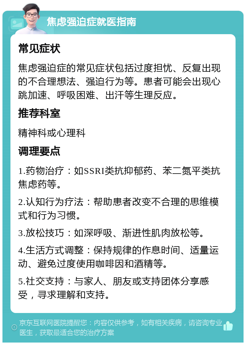 焦虑强迫症就医指南 常见症状 焦虑强迫症的常见症状包括过度担忧、反复出现的不合理想法、强迫行为等。患者可能会出现心跳加速、呼吸困难、出汗等生理反应。 推荐科室 精神科或心理科 调理要点 1.药物治疗：如SSRI类抗抑郁药、苯二氮平类抗焦虑药等。 2.认知行为疗法：帮助患者改变不合理的思维模式和行为习惯。 3.放松技巧：如深呼吸、渐进性肌肉放松等。 4.生活方式调整：保持规律的作息时间、适量运动、避免过度使用咖啡因和酒精等。 5.社交支持：与家人、朋友或支持团体分享感受，寻求理解和支持。