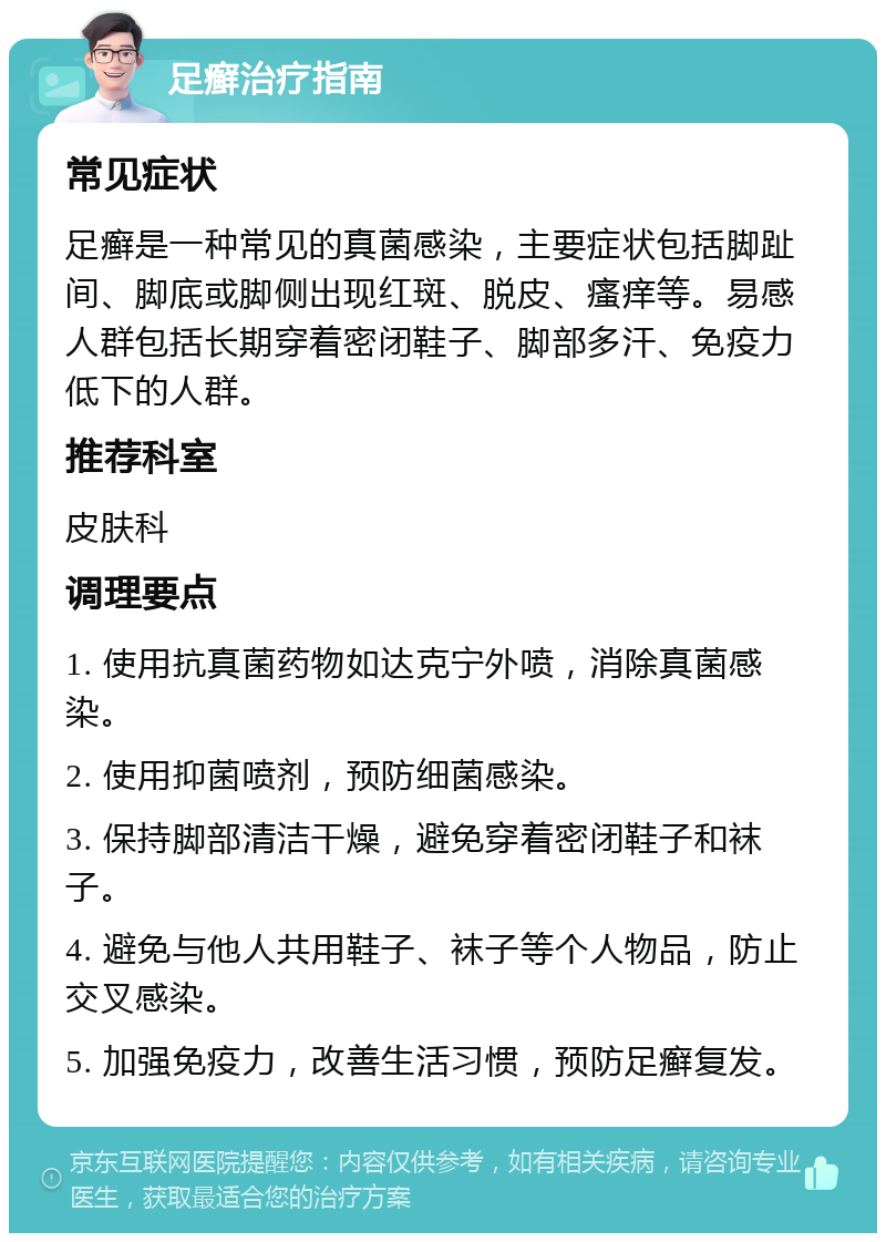 足癣治疗指南 常见症状 足癣是一种常见的真菌感染，主要症状包括脚趾间、脚底或脚侧出现红斑、脱皮、瘙痒等。易感人群包括长期穿着密闭鞋子、脚部多汗、免疫力低下的人群。 推荐科室 皮肤科 调理要点 1. 使用抗真菌药物如达克宁外喷，消除真菌感染。 2. 使用抑菌喷剂，预防细菌感染。 3. 保持脚部清洁干燥，避免穿着密闭鞋子和袜子。 4. 避免与他人共用鞋子、袜子等个人物品，防止交叉感染。 5. 加强免疫力，改善生活习惯，预防足癣复发。