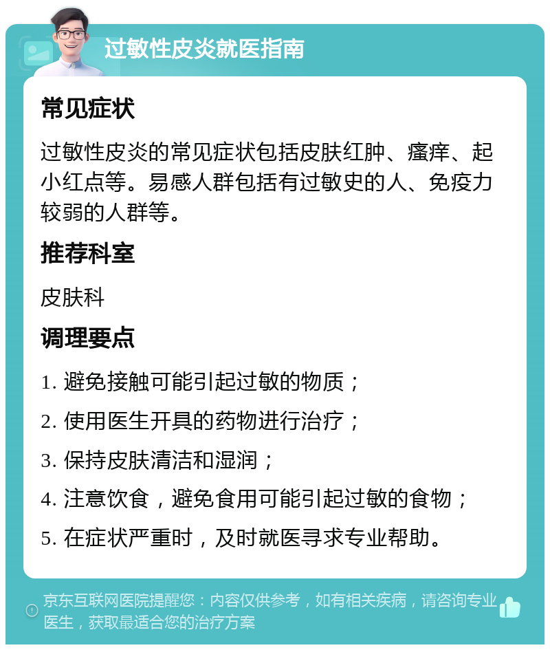 过敏性皮炎就医指南 常见症状 过敏性皮炎的常见症状包括皮肤红肿、瘙痒、起小红点等。易感人群包括有过敏史的人、免疫力较弱的人群等。 推荐科室 皮肤科 调理要点 1. 避免接触可能引起过敏的物质； 2. 使用医生开具的药物进行治疗； 3. 保持皮肤清洁和湿润； 4. 注意饮食，避免食用可能引起过敏的食物； 5. 在症状严重时，及时就医寻求专业帮助。