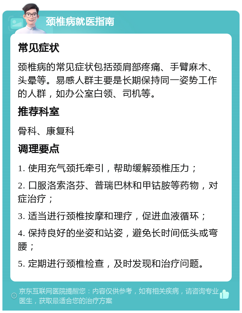 颈椎病就医指南 常见症状 颈椎病的常见症状包括颈肩部疼痛、手臂麻木、头晕等。易感人群主要是长期保持同一姿势工作的人群，如办公室白领、司机等。 推荐科室 骨科、康复科 调理要点 1. 使用充气颈托牵引，帮助缓解颈椎压力； 2. 口服洛索洛芬、普瑞巴林和甲钴胺等药物，对症治疗； 3. 适当进行颈椎按摩和理疗，促进血液循环； 4. 保持良好的坐姿和站姿，避免长时间低头或弯腰； 5. 定期进行颈椎检查，及时发现和治疗问题。