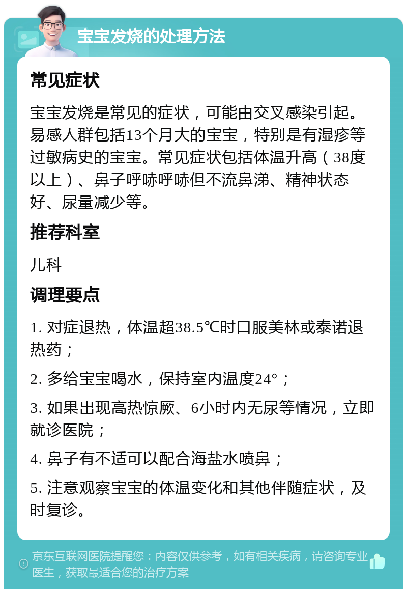 宝宝发烧的处理方法 常见症状 宝宝发烧是常见的症状，可能由交叉感染引起。易感人群包括13个月大的宝宝，特别是有湿疹等过敏病史的宝宝。常见症状包括体温升高（38度以上）、鼻子呼哧呼哧但不流鼻涕、精神状态好、尿量减少等。 推荐科室 儿科 调理要点 1. 对症退热，体温超38.5℃时口服美林或泰诺退热药； 2. 多给宝宝喝水，保持室内温度24°； 3. 如果出现高热惊厥、6小时内无尿等情况，立即就诊医院； 4. 鼻子有不适可以配合海盐水喷鼻； 5. 注意观察宝宝的体温变化和其他伴随症状，及时复诊。