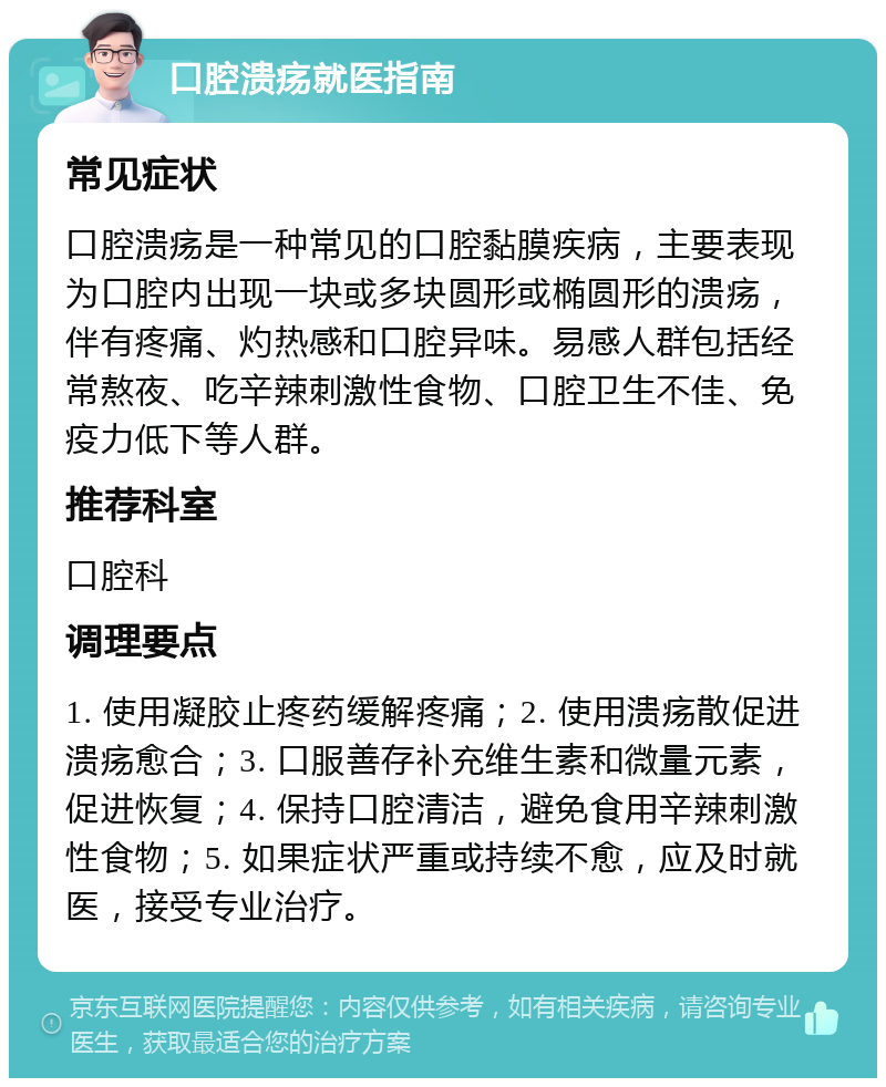 口腔溃疡就医指南 常见症状 口腔溃疡是一种常见的口腔黏膜疾病，主要表现为口腔内出现一块或多块圆形或椭圆形的溃疡，伴有疼痛、灼热感和口腔异味。易感人群包括经常熬夜、吃辛辣刺激性食物、口腔卫生不佳、免疫力低下等人群。 推荐科室 口腔科 调理要点 1. 使用凝胶止疼药缓解疼痛；2. 使用溃疡散促进溃疡愈合；3. 口服善存补充维生素和微量元素，促进恢复；4. 保持口腔清洁，避免食用辛辣刺激性食物；5. 如果症状严重或持续不愈，应及时就医，接受专业治疗。