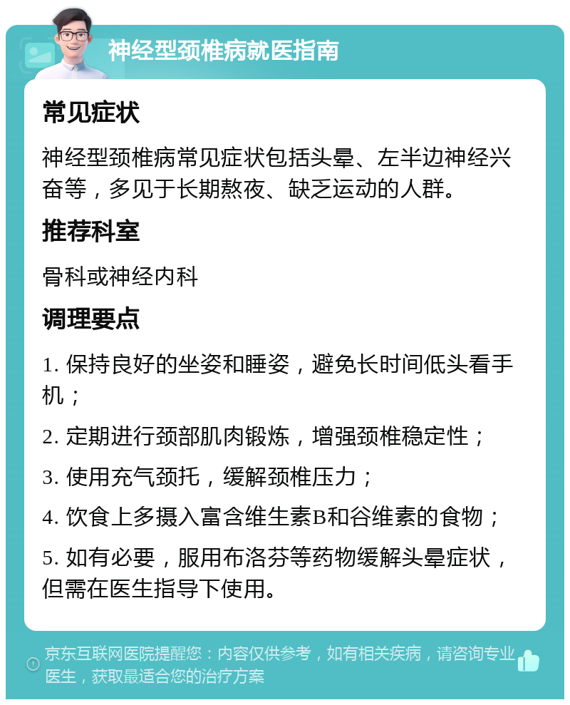 神经型颈椎病就医指南 常见症状 神经型颈椎病常见症状包括头晕、左半边神经兴奋等，多见于长期熬夜、缺乏运动的人群。 推荐科室 骨科或神经内科 调理要点 1. 保持良好的坐姿和睡姿，避免长时间低头看手机； 2. 定期进行颈部肌肉锻炼，增强颈椎稳定性； 3. 使用充气颈托，缓解颈椎压力； 4. 饮食上多摄入富含维生素B和谷维素的食物； 5. 如有必要，服用布洛芬等药物缓解头晕症状，但需在医生指导下使用。