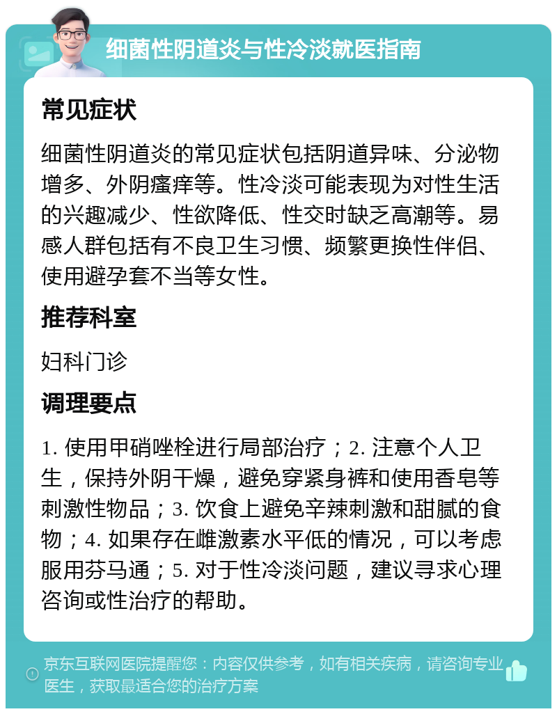 细菌性阴道炎与性冷淡就医指南 常见症状 细菌性阴道炎的常见症状包括阴道异味、分泌物增多、外阴瘙痒等。性冷淡可能表现为对性生活的兴趣减少、性欲降低、性交时缺乏高潮等。易感人群包括有不良卫生习惯、频繁更换性伴侣、使用避孕套不当等女性。 推荐科室 妇科门诊 调理要点 1. 使用甲硝唑栓进行局部治疗；2. 注意个人卫生，保持外阴干燥，避免穿紧身裤和使用香皂等刺激性物品；3. 饮食上避免辛辣刺激和甜腻的食物；4. 如果存在雌激素水平低的情况，可以考虑服用芬马通；5. 对于性冷淡问题，建议寻求心理咨询或性治疗的帮助。