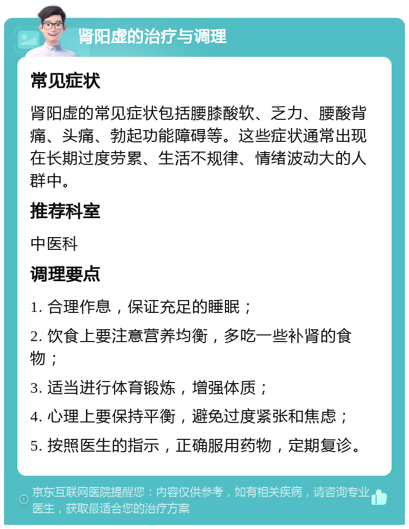 肾阳虚的治疗与调理 常见症状 肾阳虚的常见症状包括腰膝酸软、乏力、腰酸背痛、头痛、勃起功能障碍等。这些症状通常出现在长期过度劳累、生活不规律、情绪波动大的人群中。 推荐科室 中医科 调理要点 1. 合理作息，保证充足的睡眠； 2. 饮食上要注意营养均衡，多吃一些补肾的食物； 3. 适当进行体育锻炼，增强体质； 4. 心理上要保持平衡，避免过度紧张和焦虑； 5. 按照医生的指示，正确服用药物，定期复诊。