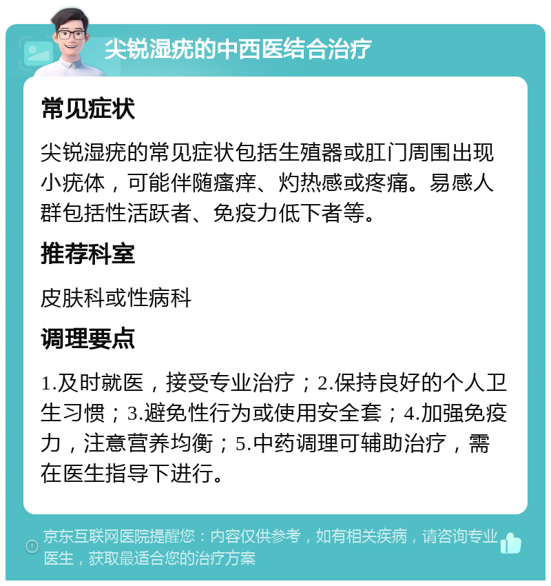 尖锐湿疣的中西医结合治疗 常见症状 尖锐湿疣的常见症状包括生殖器或肛门周围出现小疣体，可能伴随瘙痒、灼热感或疼痛。易感人群包括性活跃者、免疫力低下者等。 推荐科室 皮肤科或性病科 调理要点 1.及时就医，接受专业治疗；2.保持良好的个人卫生习惯；3.避免性行为或使用安全套；4.加强免疫力，注意营养均衡；5.中药调理可辅助治疗，需在医生指导下进行。