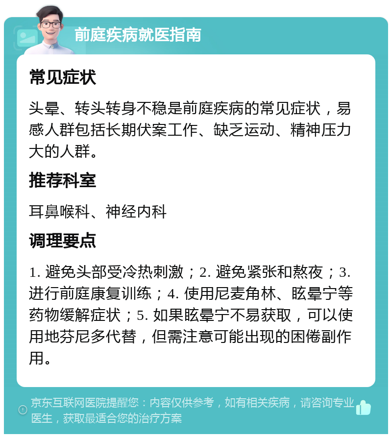 前庭疾病就医指南 常见症状 头晕、转头转身不稳是前庭疾病的常见症状，易感人群包括长期伏案工作、缺乏运动、精神压力大的人群。 推荐科室 耳鼻喉科、神经内科 调理要点 1. 避免头部受冷热刺激；2. 避免紧张和熬夜；3. 进行前庭康复训练；4. 使用尼麦角林、眩晕宁等药物缓解症状；5. 如果眩晕宁不易获取，可以使用地芬尼多代替，但需注意可能出现的困倦副作用。