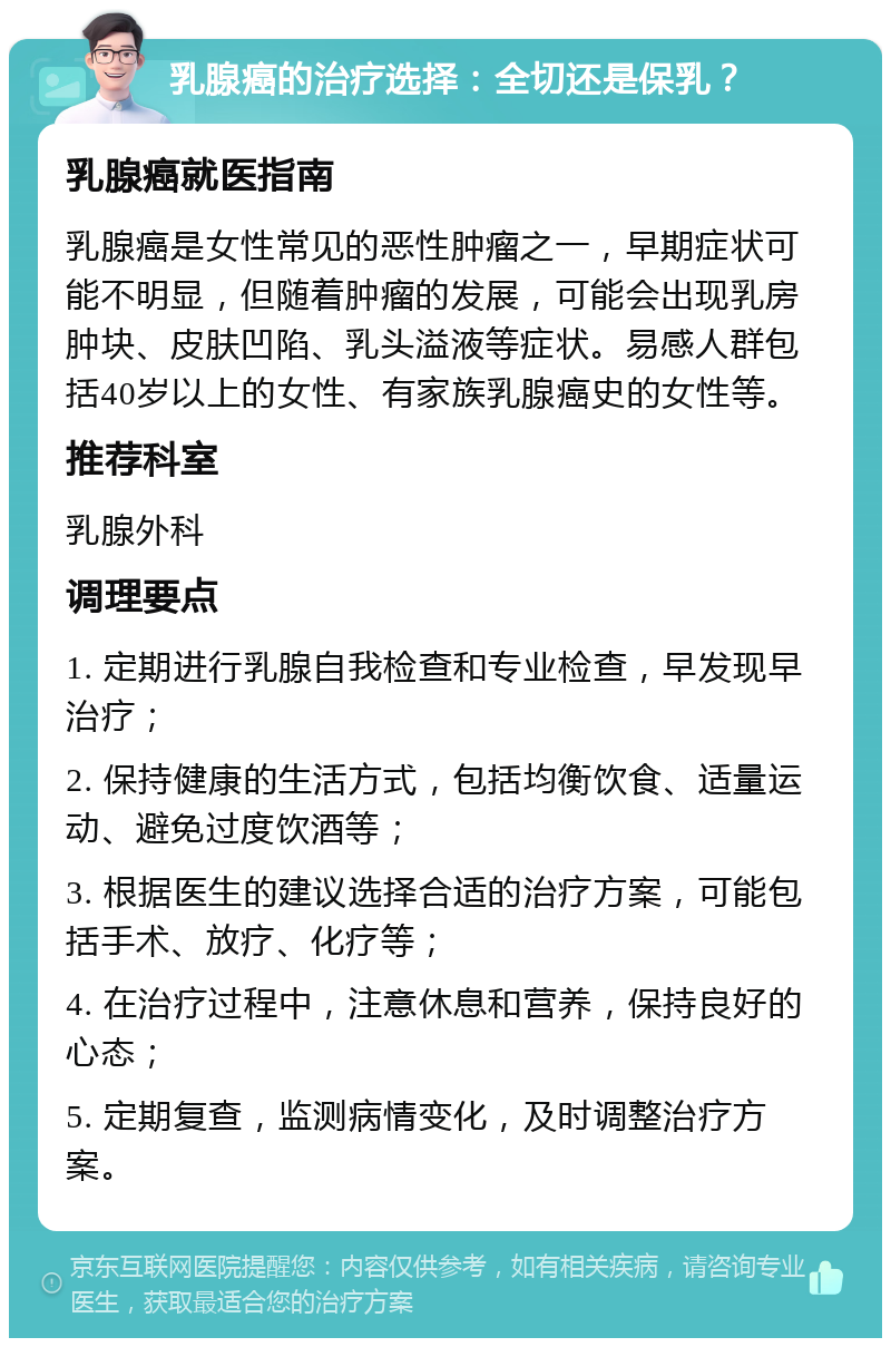 乳腺癌的治疗选择：全切还是保乳？ 乳腺癌就医指南 乳腺癌是女性常见的恶性肿瘤之一，早期症状可能不明显，但随着肿瘤的发展，可能会出现乳房肿块、皮肤凹陷、乳头溢液等症状。易感人群包括40岁以上的女性、有家族乳腺癌史的女性等。 推荐科室 乳腺外科 调理要点 1. 定期进行乳腺自我检查和专业检查，早发现早治疗； 2. 保持健康的生活方式，包括均衡饮食、适量运动、避免过度饮酒等； 3. 根据医生的建议选择合适的治疗方案，可能包括手术、放疗、化疗等； 4. 在治疗过程中，注意休息和营养，保持良好的心态； 5. 定期复查，监测病情变化，及时调整治疗方案。