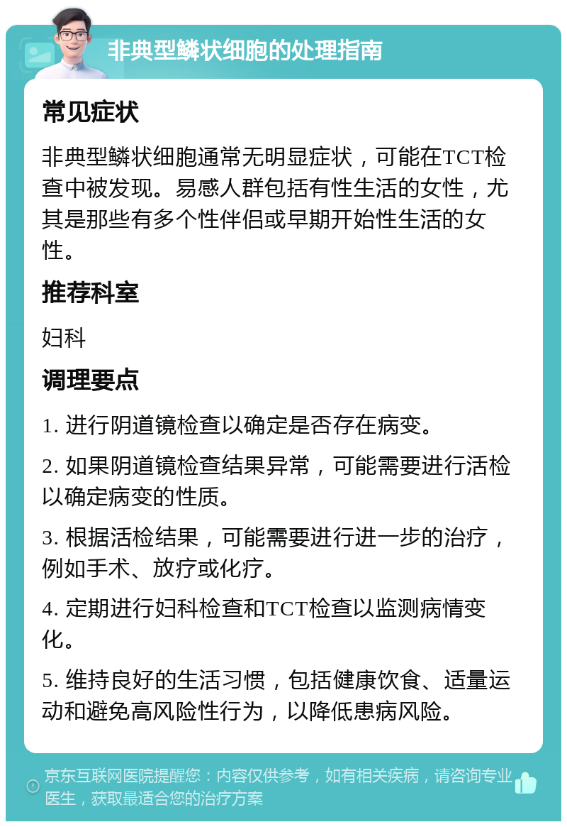 非典型鳞状细胞的处理指南 常见症状 非典型鳞状细胞通常无明显症状，可能在TCT检查中被发现。易感人群包括有性生活的女性，尤其是那些有多个性伴侣或早期开始性生活的女性。 推荐科室 妇科 调理要点 1. 进行阴道镜检查以确定是否存在病变。 2. 如果阴道镜检查结果异常，可能需要进行活检以确定病变的性质。 3. 根据活检结果，可能需要进行进一步的治疗，例如手术、放疗或化疗。 4. 定期进行妇科检查和TCT检查以监测病情变化。 5. 维持良好的生活习惯，包括健康饮食、适量运动和避免高风险性行为，以降低患病风险。