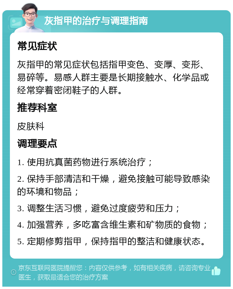 灰指甲的治疗与调理指南 常见症状 灰指甲的常见症状包括指甲变色、变厚、变形、易碎等。易感人群主要是长期接触水、化学品或经常穿着密闭鞋子的人群。 推荐科室 皮肤科 调理要点 1. 使用抗真菌药物进行系统治疗； 2. 保持手部清洁和干燥，避免接触可能导致感染的环境和物品； 3. 调整生活习惯，避免过度疲劳和压力； 4. 加强营养，多吃富含维生素和矿物质的食物； 5. 定期修剪指甲，保持指甲的整洁和健康状态。