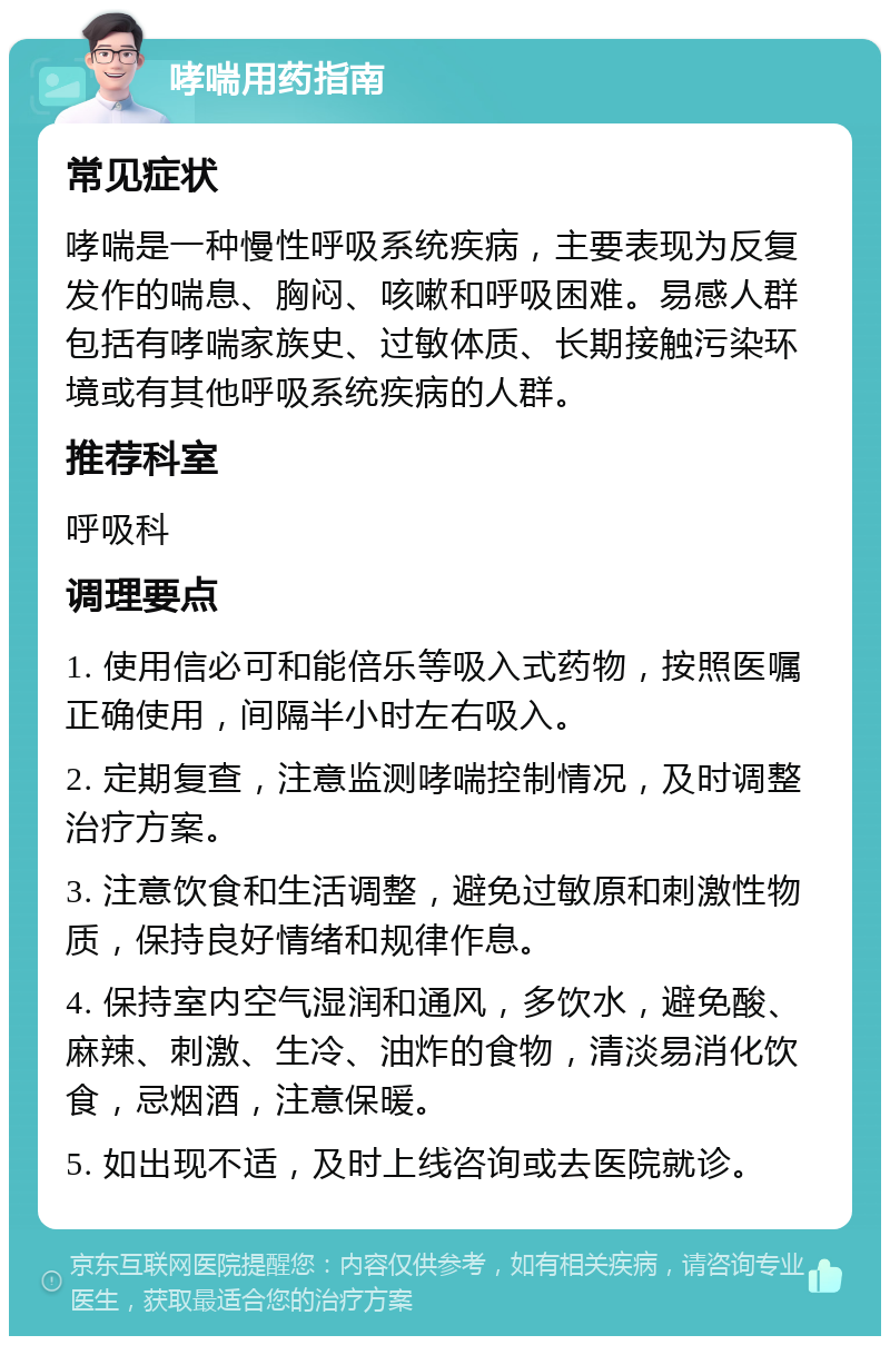 哮喘用药指南 常见症状 哮喘是一种慢性呼吸系统疾病，主要表现为反复发作的喘息、胸闷、咳嗽和呼吸困难。易感人群包括有哮喘家族史、过敏体质、长期接触污染环境或有其他呼吸系统疾病的人群。 推荐科室 呼吸科 调理要点 1. 使用信必可和能倍乐等吸入式药物，按照医嘱正确使用，间隔半小时左右吸入。 2. 定期复查，注意监测哮喘控制情况，及时调整治疗方案。 3. 注意饮食和生活调整，避免过敏原和刺激性物质，保持良好情绪和规律作息。 4. 保持室内空气湿润和通风，多饮水，避免酸、麻辣、刺激、生冷、油炸的食物，清淡易消化饮食，忌烟酒，注意保暖。 5. 如出现不适，及时上线咨询或去医院就诊。