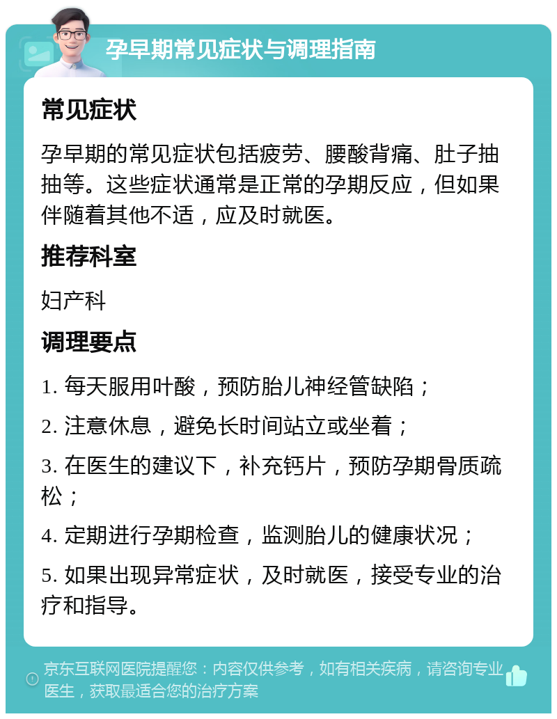 孕早期常见症状与调理指南 常见症状 孕早期的常见症状包括疲劳、腰酸背痛、肚子抽抽等。这些症状通常是正常的孕期反应，但如果伴随着其他不适，应及时就医。 推荐科室 妇产科 调理要点 1. 每天服用叶酸，预防胎儿神经管缺陷； 2. 注意休息，避免长时间站立或坐着； 3. 在医生的建议下，补充钙片，预防孕期骨质疏松； 4. 定期进行孕期检查，监测胎儿的健康状况； 5. 如果出现异常症状，及时就医，接受专业的治疗和指导。