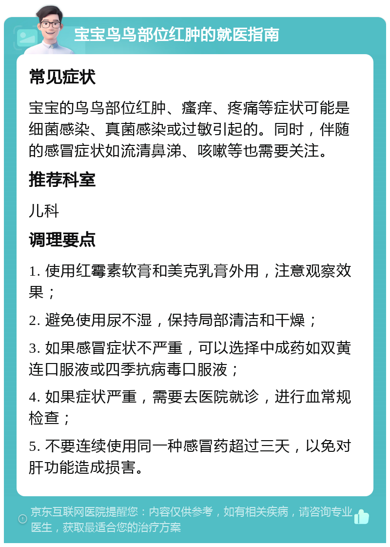 宝宝鸟鸟部位红肿的就医指南 常见症状 宝宝的鸟鸟部位红肿、瘙痒、疼痛等症状可能是细菌感染、真菌感染或过敏引起的。同时，伴随的感冒症状如流清鼻涕、咳嗽等也需要关注。 推荐科室 儿科 调理要点 1. 使用红霉素软膏和美克乳膏外用，注意观察效果； 2. 避免使用尿不湿，保持局部清洁和干燥； 3. 如果感冒症状不严重，可以选择中成药如双黄连口服液或四季抗病毒口服液； 4. 如果症状严重，需要去医院就诊，进行血常规检查； 5. 不要连续使用同一种感冒药超过三天，以免对肝功能造成损害。