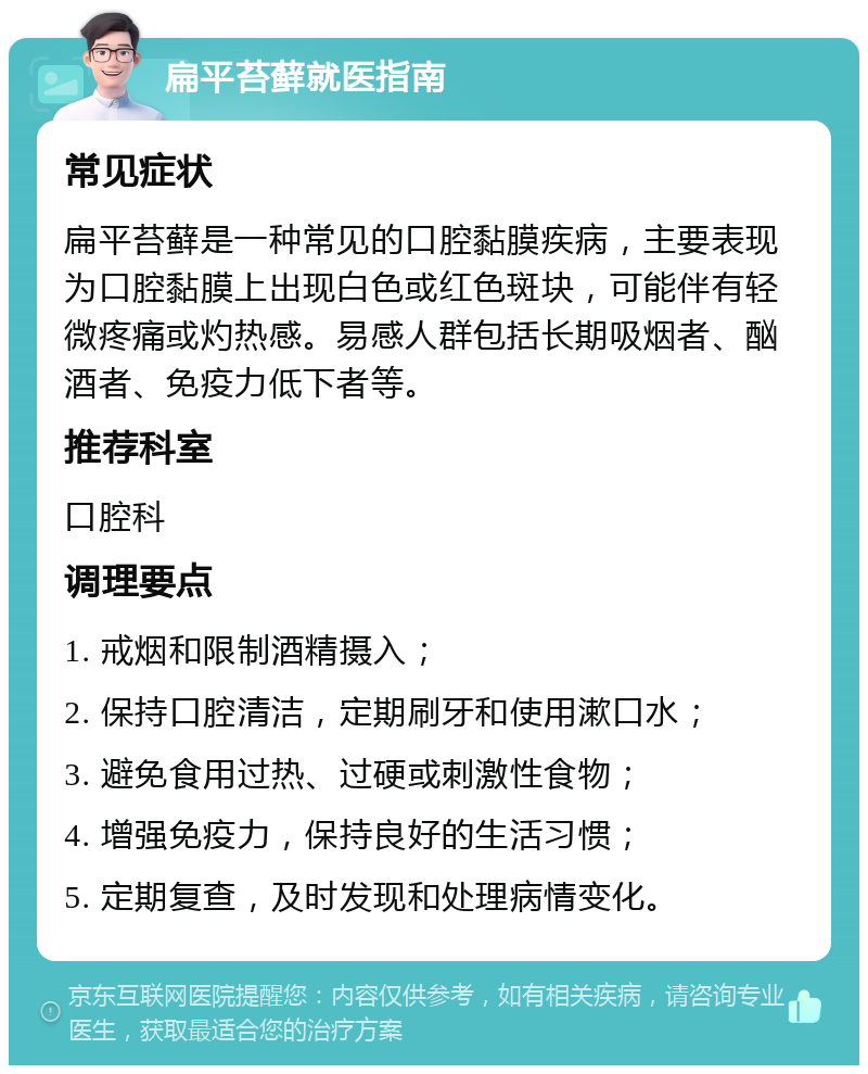 扁平苔藓就医指南 常见症状 扁平苔藓是一种常见的口腔黏膜疾病，主要表现为口腔黏膜上出现白色或红色斑块，可能伴有轻微疼痛或灼热感。易感人群包括长期吸烟者、酗酒者、免疫力低下者等。 推荐科室 口腔科 调理要点 1. 戒烟和限制酒精摄入； 2. 保持口腔清洁，定期刷牙和使用漱口水； 3. 避免食用过热、过硬或刺激性食物； 4. 增强免疫力，保持良好的生活习惯； 5. 定期复查，及时发现和处理病情变化。