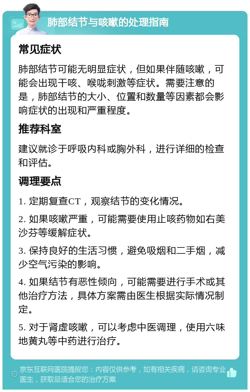 肺部结节与咳嗽的处理指南 常见症状 肺部结节可能无明显症状，但如果伴随咳嗽，可能会出现干咳、喉咙刺激等症状。需要注意的是，肺部结节的大小、位置和数量等因素都会影响症状的出现和严重程度。 推荐科室 建议就诊于呼吸内科或胸外科，进行详细的检查和评估。 调理要点 1. 定期复查CT，观察结节的变化情况。 2. 如果咳嗽严重，可能需要使用止咳药物如右美沙芬等缓解症状。 3. 保持良好的生活习惯，避免吸烟和二手烟，减少空气污染的影响。 4. 如果结节有恶性倾向，可能需要进行手术或其他治疗方法，具体方案需由医生根据实际情况制定。 5. 对于肾虚咳嗽，可以考虑中医调理，使用六味地黄丸等中药进行治疗。