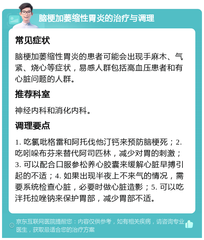 脑梗加萎缩性胃炎的治疗与调理 常见症状 脑梗加萎缩性胃炎的患者可能会出现手麻木、气紧、烧心等症状，易感人群包括高血压患者和有心脏问题的人群。 推荐科室 神经内科和消化内科。 调理要点 1. 吃氯吡格雷和阿托伐他汀钙来预防脑梗死；2. 吃吲哚布芬来替代阿司匹林，减少对胃的刺激；3. 可以配合口服参松养心胶囊来缓解心脏早搏引起的不适；4. 如果出现半夜上不来气的情况，需要系统检查心脏，必要时做心脏造影；5. 可以吃泮托拉唑钠来保护胃部，减少胃部不适。