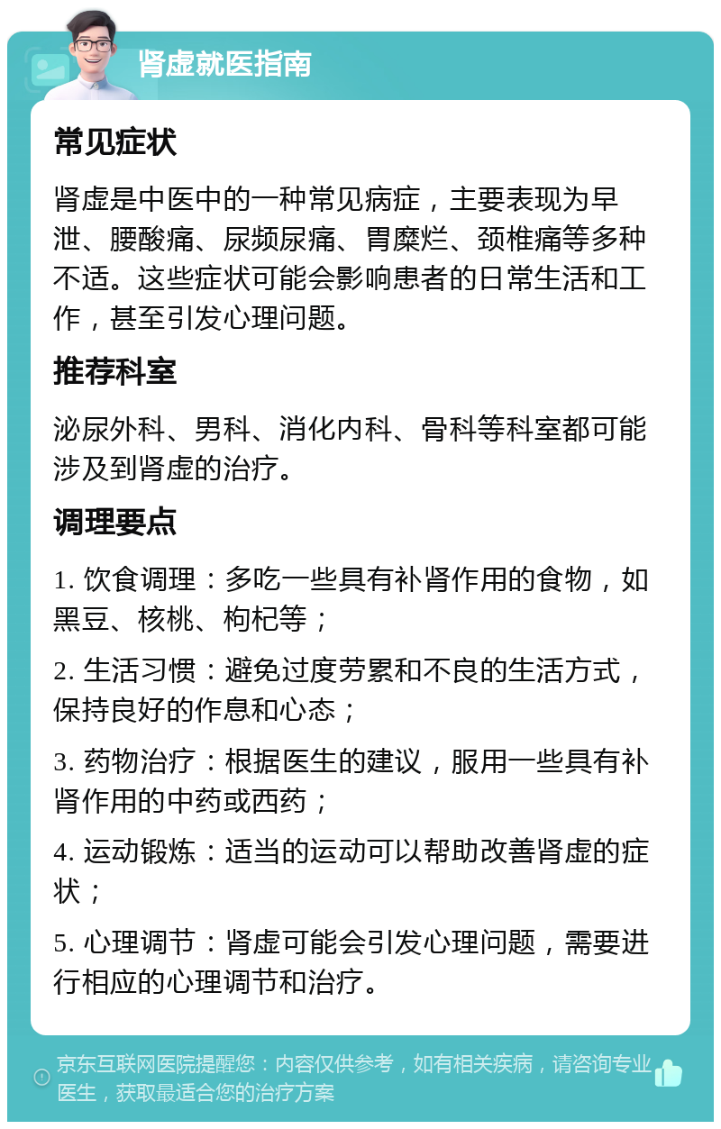 肾虚就医指南 常见症状 肾虚是中医中的一种常见病症，主要表现为早泄、腰酸痛、尿频尿痛、胃糜烂、颈椎痛等多种不适。这些症状可能会影响患者的日常生活和工作，甚至引发心理问题。 推荐科室 泌尿外科、男科、消化内科、骨科等科室都可能涉及到肾虚的治疗。 调理要点 1. 饮食调理：多吃一些具有补肾作用的食物，如黑豆、核桃、枸杞等； 2. 生活习惯：避免过度劳累和不良的生活方式，保持良好的作息和心态； 3. 药物治疗：根据医生的建议，服用一些具有补肾作用的中药或西药； 4. 运动锻炼：适当的运动可以帮助改善肾虚的症状； 5. 心理调节：肾虚可能会引发心理问题，需要进行相应的心理调节和治疗。