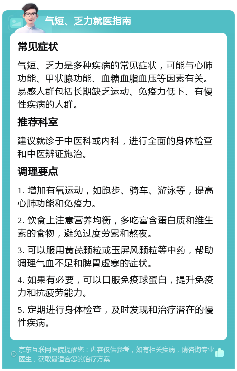 气短、乏力就医指南 常见症状 气短、乏力是多种疾病的常见症状，可能与心肺功能、甲状腺功能、血糖血脂血压等因素有关。易感人群包括长期缺乏运动、免疫力低下、有慢性疾病的人群。 推荐科室 建议就诊于中医科或内科，进行全面的身体检查和中医辨证施治。 调理要点 1. 增加有氧运动，如跑步、骑车、游泳等，提高心肺功能和免疫力。 2. 饮食上注意营养均衡，多吃富含蛋白质和维生素的食物，避免过度劳累和熬夜。 3. 可以服用黄芪颗粒或玉屏风颗粒等中药，帮助调理气血不足和脾胃虚寒的症状。 4. 如果有必要，可以口服免疫球蛋白，提升免疫力和抗疲劳能力。 5. 定期进行身体检查，及时发现和治疗潜在的慢性疾病。