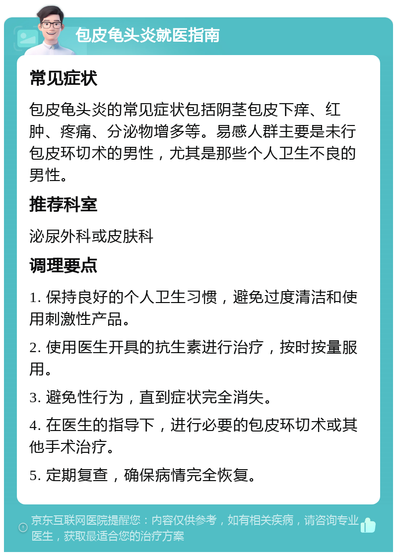 包皮龟头炎就医指南 常见症状 包皮龟头炎的常见症状包括阴茎包皮下痒、红肿、疼痛、分泌物增多等。易感人群主要是未行包皮环切术的男性，尤其是那些个人卫生不良的男性。 推荐科室 泌尿外科或皮肤科 调理要点 1. 保持良好的个人卫生习惯，避免过度清洁和使用刺激性产品。 2. 使用医生开具的抗生素进行治疗，按时按量服用。 3. 避免性行为，直到症状完全消失。 4. 在医生的指导下，进行必要的包皮环切术或其他手术治疗。 5. 定期复查，确保病情完全恢复。