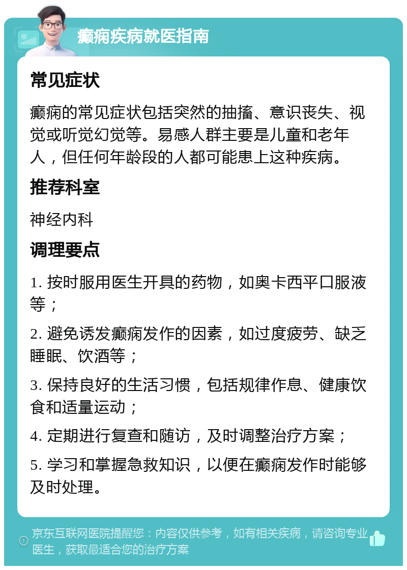 癫痫疾病就医指南 常见症状 癫痫的常见症状包括突然的抽搐、意识丧失、视觉或听觉幻觉等。易感人群主要是儿童和老年人，但任何年龄段的人都可能患上这种疾病。 推荐科室 神经内科 调理要点 1. 按时服用医生开具的药物，如奥卡西平口服液等； 2. 避免诱发癫痫发作的因素，如过度疲劳、缺乏睡眠、饮酒等； 3. 保持良好的生活习惯，包括规律作息、健康饮食和适量运动； 4. 定期进行复查和随访，及时调整治疗方案； 5. 学习和掌握急救知识，以便在癫痫发作时能够及时处理。