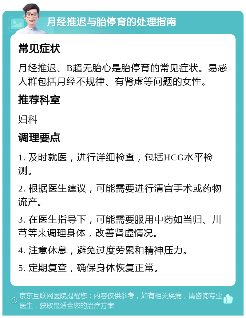 月经推迟与胎停育的处理指南 常见症状 月经推迟、B超无胎心是胎停育的常见症状。易感人群包括月经不规律、有肾虚等问题的女性。 推荐科室 妇科 调理要点 1. 及时就医，进行详细检查，包括HCG水平检测。 2. 根据医生建议，可能需要进行清宫手术或药物流产。 3. 在医生指导下，可能需要服用中药如当归、川芎等来调理身体，改善肾虚情况。 4. 注意休息，避免过度劳累和精神压力。 5. 定期复查，确保身体恢复正常。