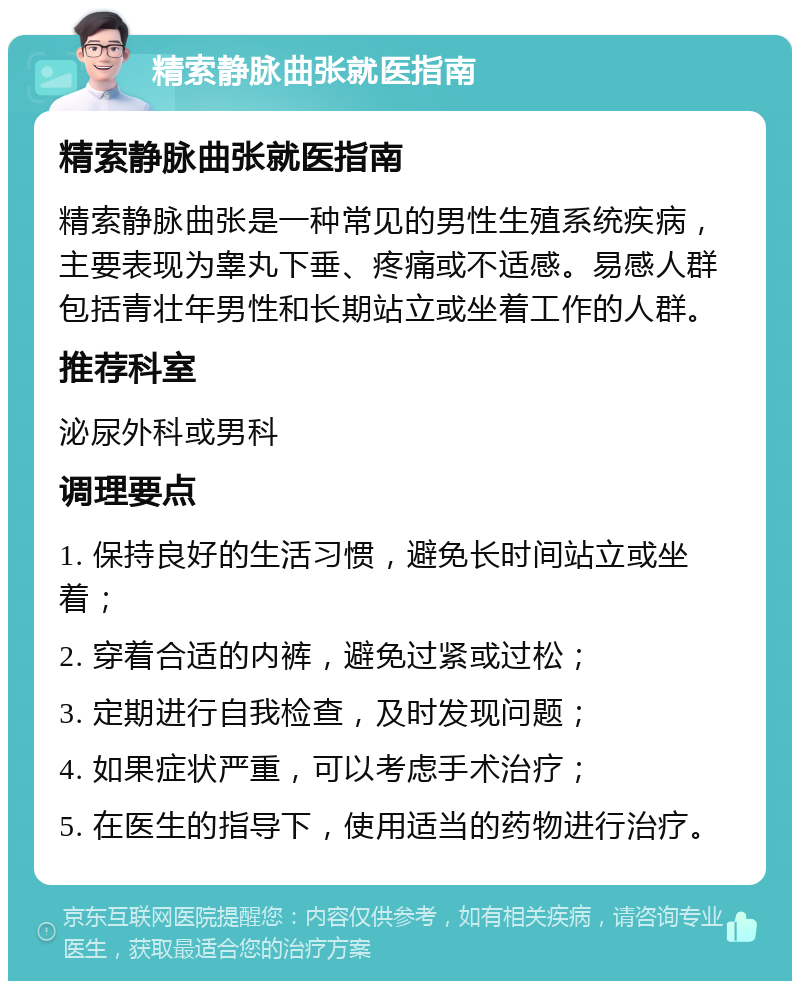 精索静脉曲张就医指南 精索静脉曲张就医指南 精索静脉曲张是一种常见的男性生殖系统疾病，主要表现为睾丸下垂、疼痛或不适感。易感人群包括青壮年男性和长期站立或坐着工作的人群。 推荐科室 泌尿外科或男科 调理要点 1. 保持良好的生活习惯，避免长时间站立或坐着； 2. 穿着合适的内裤，避免过紧或过松； 3. 定期进行自我检查，及时发现问题； 4. 如果症状严重，可以考虑手术治疗； 5. 在医生的指导下，使用适当的药物进行治疗。