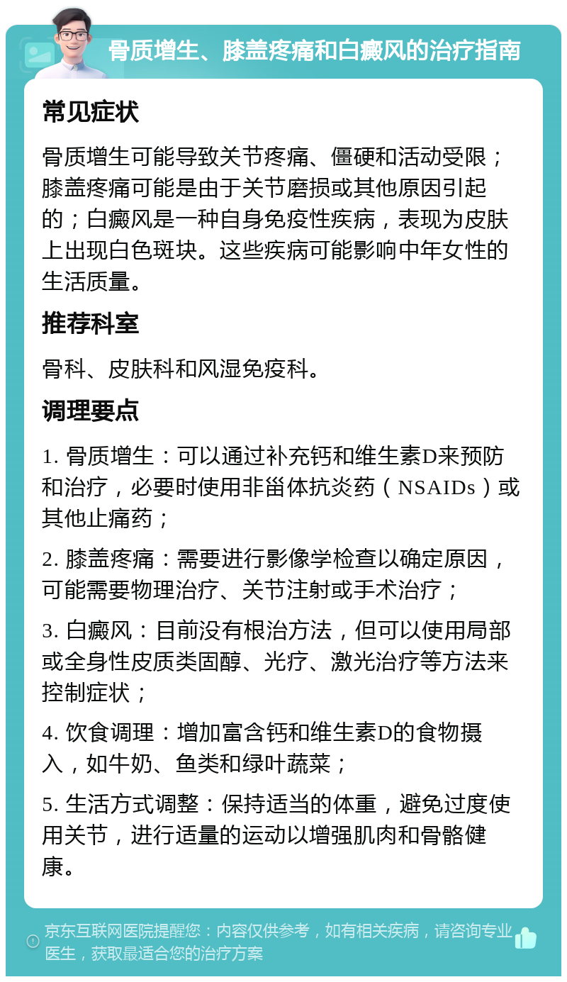 骨质增生、膝盖疼痛和白癜风的治疗指南 常见症状 骨质增生可能导致关节疼痛、僵硬和活动受限；膝盖疼痛可能是由于关节磨损或其他原因引起的；白癜风是一种自身免疫性疾病，表现为皮肤上出现白色斑块。这些疾病可能影响中年女性的生活质量。 推荐科室 骨科、皮肤科和风湿免疫科。 调理要点 1. 骨质增生：可以通过补充钙和维生素D来预防和治疗，必要时使用非甾体抗炎药（NSAIDs）或其他止痛药； 2. 膝盖疼痛：需要进行影像学检查以确定原因，可能需要物理治疗、关节注射或手术治疗； 3. 白癜风：目前没有根治方法，但可以使用局部或全身性皮质类固醇、光疗、激光治疗等方法来控制症状； 4. 饮食调理：增加富含钙和维生素D的食物摄入，如牛奶、鱼类和绿叶蔬菜； 5. 生活方式调整：保持适当的体重，避免过度使用关节，进行适量的运动以增强肌肉和骨骼健康。