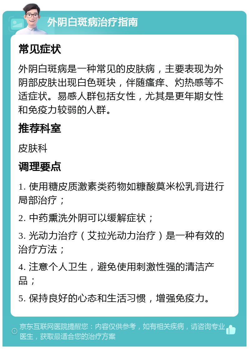 外阴白斑病治疗指南 常见症状 外阴白斑病是一种常见的皮肤病，主要表现为外阴部皮肤出现白色斑块，伴随瘙痒、灼热感等不适症状。易感人群包括女性，尤其是更年期女性和免疫力较弱的人群。 推荐科室 皮肤科 调理要点 1. 使用糖皮质激素类药物如糠酸莫米松乳膏进行局部治疗； 2. 中药熏洗外阴可以缓解症状； 3. 光动力治疗（艾拉光动力治疗）是一种有效的治疗方法； 4. 注意个人卫生，避免使用刺激性强的清洁产品； 5. 保持良好的心态和生活习惯，增强免疫力。