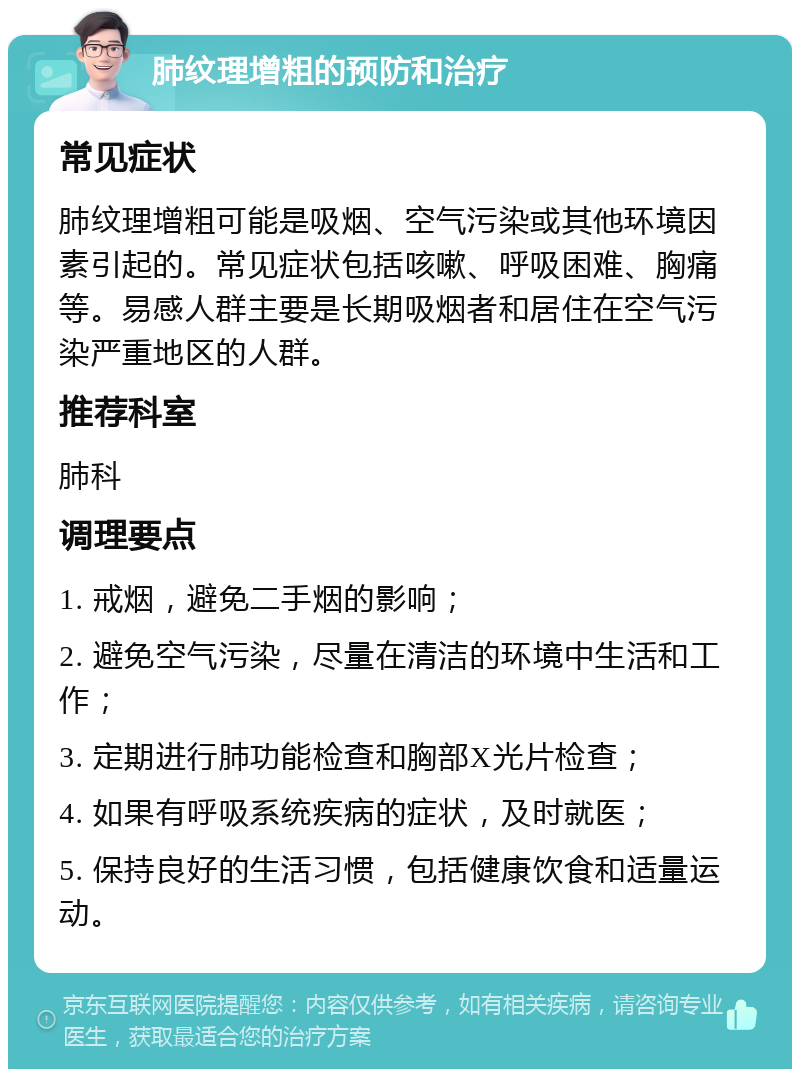 肺纹理增粗的预防和治疗 常见症状 肺纹理增粗可能是吸烟、空气污染或其他环境因素引起的。常见症状包括咳嗽、呼吸困难、胸痛等。易感人群主要是长期吸烟者和居住在空气污染严重地区的人群。 推荐科室 肺科 调理要点 1. 戒烟，避免二手烟的影响； 2. 避免空气污染，尽量在清洁的环境中生活和工作； 3. 定期进行肺功能检查和胸部X光片检查； 4. 如果有呼吸系统疾病的症状，及时就医； 5. 保持良好的生活习惯，包括健康饮食和适量运动。