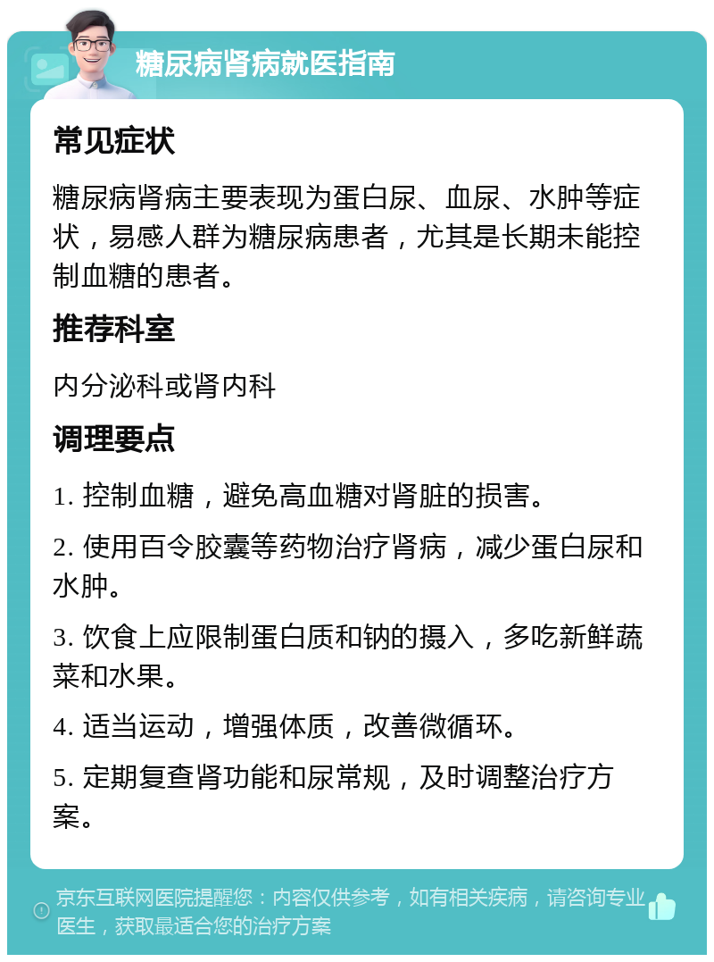 糖尿病肾病就医指南 常见症状 糖尿病肾病主要表现为蛋白尿、血尿、水肿等症状，易感人群为糖尿病患者，尤其是长期未能控制血糖的患者。 推荐科室 内分泌科或肾内科 调理要点 1. 控制血糖，避免高血糖对肾脏的损害。 2. 使用百令胶囊等药物治疗肾病，减少蛋白尿和水肿。 3. 饮食上应限制蛋白质和钠的摄入，多吃新鲜蔬菜和水果。 4. 适当运动，增强体质，改善微循环。 5. 定期复查肾功能和尿常规，及时调整治疗方案。