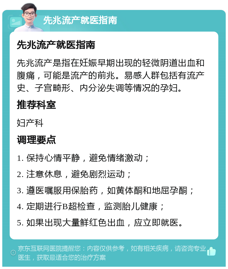 先兆流产就医指南 先兆流产就医指南 先兆流产是指在妊娠早期出现的轻微阴道出血和腹痛，可能是流产的前兆。易感人群包括有流产史、子宫畸形、内分泌失调等情况的孕妇。 推荐科室 妇产科 调理要点 1. 保持心情平静，避免情绪激动； 2. 注意休息，避免剧烈运动； 3. 遵医嘱服用保胎药，如黄体酮和地屈孕酮； 4. 定期进行B超检查，监测胎儿健康； 5. 如果出现大量鲜红色出血，应立即就医。