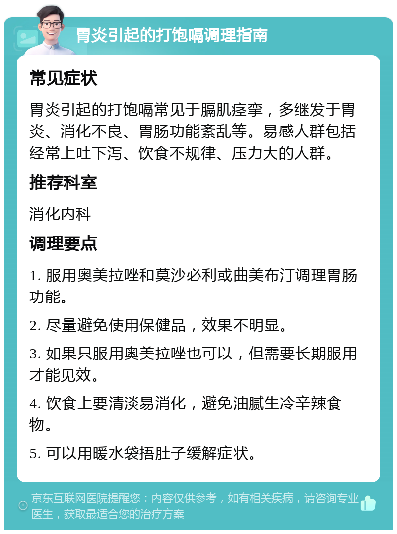 胃炎引起的打饱嗝调理指南 常见症状 胃炎引起的打饱嗝常见于膈肌痉挛，多继发于胃炎、消化不良、胃肠功能紊乱等。易感人群包括经常上吐下泻、饮食不规律、压力大的人群。 推荐科室 消化内科 调理要点 1. 服用奥美拉唑和莫沙必利或曲美布汀调理胃肠功能。 2. 尽量避免使用保健品，效果不明显。 3. 如果只服用奥美拉唑也可以，但需要长期服用才能见效。 4. 饮食上要清淡易消化，避免油腻生冷辛辣食物。 5. 可以用暖水袋捂肚子缓解症状。