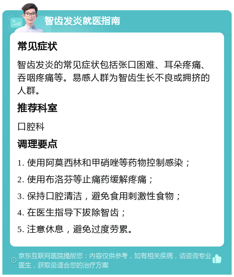 智齿发炎就医指南 常见症状 智齿发炎的常见症状包括张口困难、耳朵疼痛、吞咽疼痛等。易感人群为智齿生长不良或拥挤的人群。 推荐科室 口腔科 调理要点 1. 使用阿莫西林和甲硝唑等药物控制感染； 2. 使用布洛芬等止痛药缓解疼痛； 3. 保持口腔清洁，避免食用刺激性食物； 4. 在医生指导下拔除智齿； 5. 注意休息，避免过度劳累。