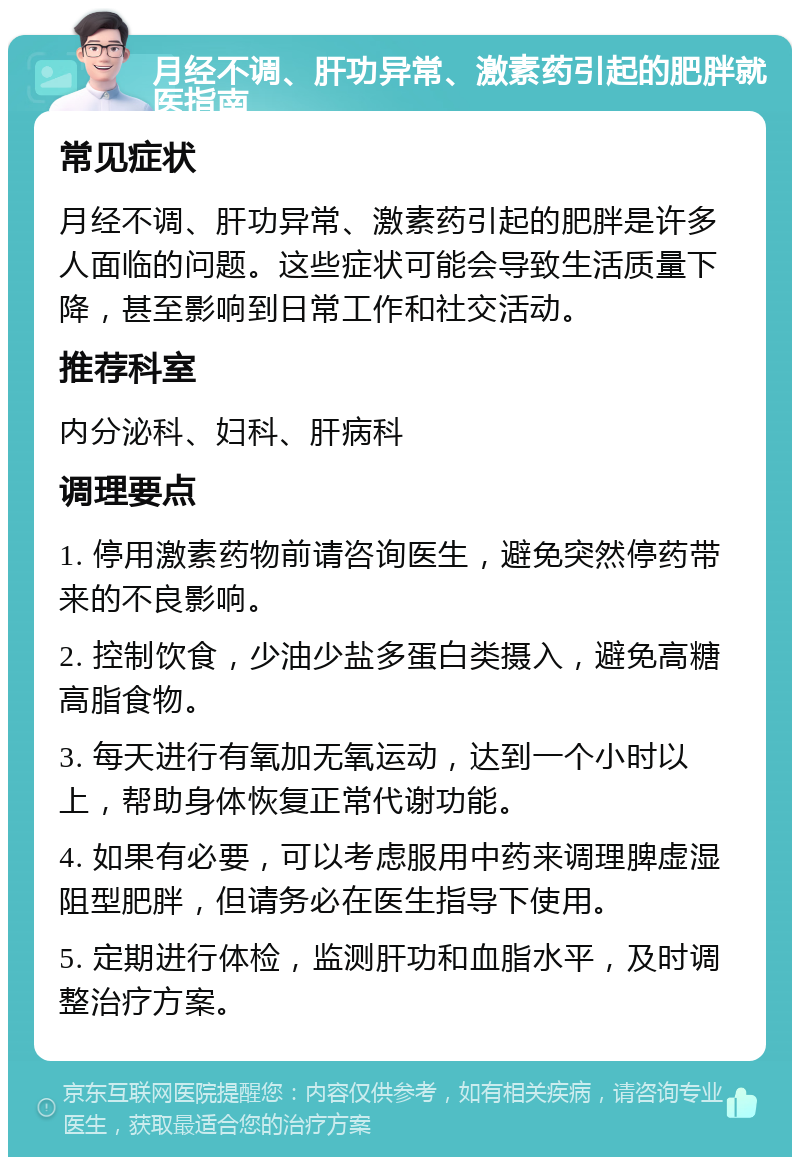 月经不调、肝功异常、激素药引起的肥胖就医指南 常见症状 月经不调、肝功异常、激素药引起的肥胖是许多人面临的问题。这些症状可能会导致生活质量下降，甚至影响到日常工作和社交活动。 推荐科室 内分泌科、妇科、肝病科 调理要点 1. 停用激素药物前请咨询医生，避免突然停药带来的不良影响。 2. 控制饮食，少油少盐多蛋白类摄入，避免高糖高脂食物。 3. 每天进行有氧加无氧运动，达到一个小时以上，帮助身体恢复正常代谢功能。 4. 如果有必要，可以考虑服用中药来调理脾虚湿阻型肥胖，但请务必在医生指导下使用。 5. 定期进行体检，监测肝功和血脂水平，及时调整治疗方案。