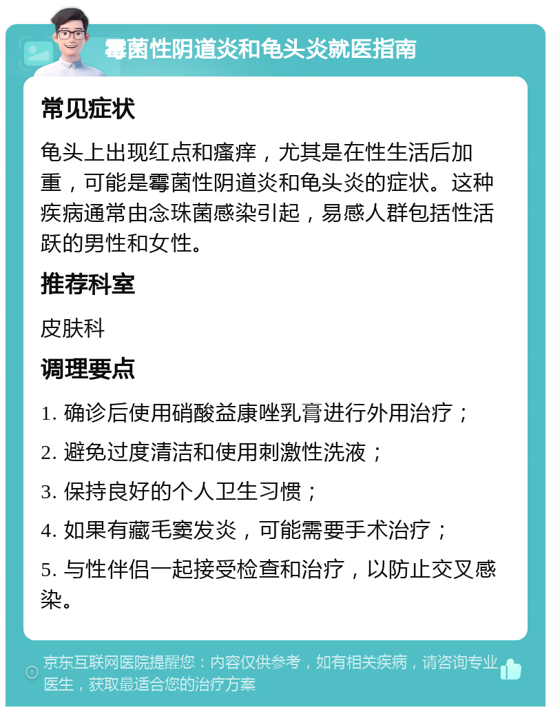 霉菌性阴道炎和龟头炎就医指南 常见症状 龟头上出现红点和瘙痒，尤其是在性生活后加重，可能是霉菌性阴道炎和龟头炎的症状。这种疾病通常由念珠菌感染引起，易感人群包括性活跃的男性和女性。 推荐科室 皮肤科 调理要点 1. 确诊后使用硝酸益康唑乳膏进行外用治疗； 2. 避免过度清洁和使用刺激性洗液； 3. 保持良好的个人卫生习惯； 4. 如果有藏毛窦发炎，可能需要手术治疗； 5. 与性伴侣一起接受检查和治疗，以防止交叉感染。