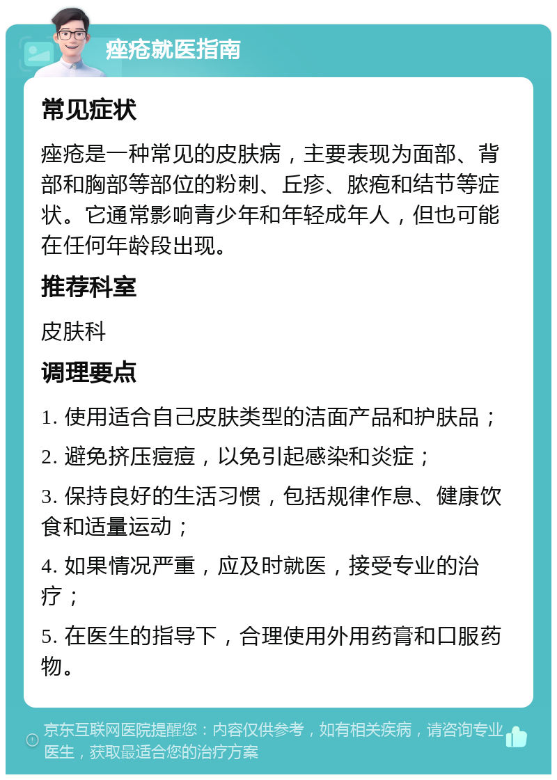 痤疮就医指南 常见症状 痤疮是一种常见的皮肤病，主要表现为面部、背部和胸部等部位的粉刺、丘疹、脓疱和结节等症状。它通常影响青少年和年轻成年人，但也可能在任何年龄段出现。 推荐科室 皮肤科 调理要点 1. 使用适合自己皮肤类型的洁面产品和护肤品； 2. 避免挤压痘痘，以免引起感染和炎症； 3. 保持良好的生活习惯，包括规律作息、健康饮食和适量运动； 4. 如果情况严重，应及时就医，接受专业的治疗； 5. 在医生的指导下，合理使用外用药膏和口服药物。