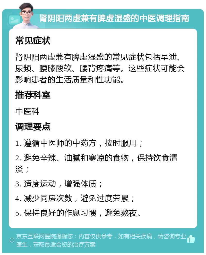 肾阴阳两虚兼有脾虚湿盛的中医调理指南 常见症状 肾阴阳两虚兼有脾虚湿盛的常见症状包括早泄、尿频、腰膝酸软、腰背疼痛等。这些症状可能会影响患者的生活质量和性功能。 推荐科室 中医科 调理要点 1. 遵循中医师的中药方，按时服用； 2. 避免辛辣、油腻和寒凉的食物，保持饮食清淡； 3. 适度运动，增强体质； 4. 减少同房次数，避免过度劳累； 5. 保持良好的作息习惯，避免熬夜。